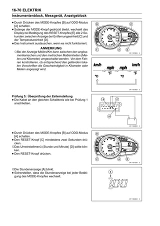 16-70 ELEKTRIK
Instrumentenblock, Messgerät, Anzeigeblock

• Durch Drücken des MODE-Knopfes [B] auf ODO-Modus
  [A] schalten.
• Solangebei Betätigung des RESET-Knopfeswechselt das
  Display
           der MODE-Knopf gedrückt bleibt,
                                           [E] alle 2 Se-
    kunden zwischen Anzeige der Entfernungseinheit [C] und
    der Temperatureinheit [D].
    Das Instrument austauschen, wenn es nicht funktioniert.
                       ANMERKUNG
    ○Bei der Anzeige Meilen/Km kann zwischen den angloa-
     merikanischen und den metrischen Maßeinheiten (Mei-
     len und Kilometer) umgeschaltet werden. Vor dem Fah-
     ren kontrollieren, ob entsprechend den geltenden loka-
     len Vorschriften die Geschwindigkeit in Kilometer oder
     Meilen angezeigt wird.




Prüfung 5: Überprüfung der Zeiteinstellung
•Die Kabel an den gleichen Schaltkreis wie bei Prüfung 1
 anschließen.




• Durch Drücken des MODE-Knopfes [B] auf ODO-Modus
  [A] schalten.
• Den RESET-Knopf [C] mindestens zwei Sekunden drü-
  cken.
○Das Uhreinstellmenü (Stunde und Minute) [D] sollte blin-
    ken.
•   Den RESET-Knopf drücken.




○Die Stundenanzeige [A] blinkt.
• Sicherstellen, dass die Stundenanzeige bei jeder Betäti-
  gung des MODE-Knopfes wechselt.
 