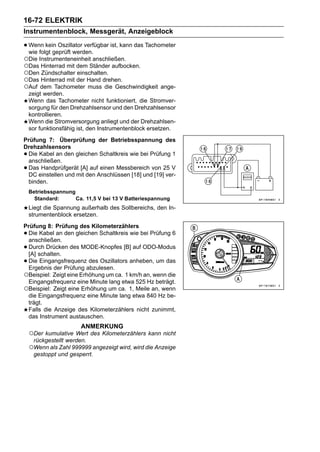 16-72 ELEKTRIK
Instrumentenblock, Messgerät, Anzeigeblock

• Wenn kein Oszillator verfügbar ist, kann das Tachometer
  wie folgt geprüft werden.
○Die Instrumenteneinheit anschließen.
○Das Hinterrad mit dem Ständer aufbocken.
○Den Zündschalter einschalten.
○Das Hinterrad mit der Hand drehen.
○Auf dem Tachometer muss die Geschwindigkeit         ange-
    zeigt werden.
    Wenn das Tachometer nicht funktioniert, die Stromver-
    sorgung für den Drehzahlsensor und den Drehzahlsensor
    kontrollieren.
    Wenn die Stromversorgung anliegt und der Drehzahlsen-
    sor funktionsfähig ist, den Instrumentenblock ersetzen.
Prüfung 7: Überprüfung der Betriebsspannung des
Drehzahlsensors
•Die Kabel an den gleichen Schaltkreis wie bei Prüfung 1
 anschließen.
•Das Handprüfgerät [A] auf einen Messbereich von 25 V
 DC einstellen und mit den Anschlüssen [18] und [19] ver-
 binden.
    Betriebsspannung
      Standard:      Ca. 11,5 V bei 13 V Batteriespannung
    Liegt die Spannung außerhalb des Sollbereichs, den In-
    strumentenblock ersetzen.
Prüfung 8: Prüfung des Kilometerzählers
•Die Kabel an den gleichen Schaltkreis wie bei Prüfung 6
 anschließen.
•Durch Drücken des MODE-Knopfes [B] auf ODO-Modus
 [A] schalten.
•Die Eingangsfrequenz des Oszillators anheben, um das
 Ergebnis der Prüfung abzulesen.
○Beispiel: Zeigt eine Erhöhung um ca. 1 km/h an, wenn die
 Eingangsfrequenz eine Minute lang etwa 525 Hz beträgt.
○Beispiel: Zeigt eine Erhöhung um ca. 1, Meile an, wenn
 die Eingangsfrequenz eine Minute lang etwa 840 Hz be-
 trägt.
 Falls die Anzeige des Kilometerzählers nicht zunimmt,
 das Instrument austauschen.
                       ANMERKUNG
    ○Der kumulative Wert des Kilometerzählers kann nicht
     rückgestellt werden.
    ○Wenn als Zahl 999999 angezeigt wird, wird die Anzeige
     gestoppt und gesperrt.
 