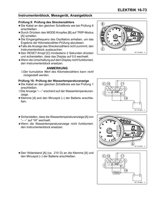 ELEKTRIK 16-73
Instrumentenblock, Messgerät, Anzeigeblock
Prüfung 9: Prüfung des Streckenzählers
•Die Kabel an den gleichen Schaltkreis wie bei Prüfung 6
 anschließen.
•Durch Drücken des MODE-Knopfes [B] auf TRIP-Modus
 [A] schalten.
•Die Eingangsfrequenz des Oszillators anheben, um das
 Ergebnis der Kilometerzähler-Prüfung abzulesen.
 Falls die Anzeige des Streckenzählers nicht zunimmt, den
 Instrumentenblock austauschen.
•Den RESET-Knopf [C] mindestens 2 Sekunden drücken
 und sicherstellen, dass das Display auf 0.0 wechselt.
 Wenn die Umschaltung auf dem Display nicht funktioniert,
 den Instrumentenblock ersetzen.
                       ANMERKUNG
    ○Der kumulative Wert des Kilometerzählers kann nicht
     rückgestellt werden.
Prüfung 10: Prüfung der Wassertemperaturanzeige
•Die Kabel an den gleichen Schaltkreis wie bei Prüfung 1
 anschließen.
○Die Anzeige “– –” erscheint auf der Wassertemperaturan-
 zeige.
•Klemme [4] and den Minuspol (–) der Batterie anschlie-
 ßen.




• Sicherstellen, wechselt.Wassertemperaturanzeige [A] von
  “– –” auf “HI”
                 dass die

    Wenn die Wassertemperaturanzeige nicht funktioniert,
    den Instrumentenblock ersetzen.




• Den Minuspol (–) [A] (ca. 210 anschließen.
  den
      Widerstand
                    der Batterie
                                 Ω) an die Klemme [4] und
 