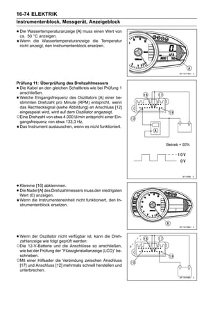 16-74 ELEKTRIK
Instrumentenblock, Messgerät, Anzeigeblock

• Die 50 °C anzeigen.
  ca.
      Wassertemperaturanzeige [A] muss einen Wert von

    Wenn die Wassertemperaturanzeige die Temperatur
    nicht anzeigt, den Instrumentenblock ersetzen.




Prüfung 11: Überprüfung des Drehzahlmessers
•Die Kabel an den gleichen Schaltkreis wie bei Prüfung 1
 anschließen.
•Welche Eingangsfrequenz des Oszillators [A] einer be-
 stimmten Drehzahl pro Minute (RPM) entspricht, wenn
 das Rechtecksignal (siehe Abbildung) an Anschluss [12]
 eingespeist wird, wird auf dem Oszillator angezeigt.
○Eine Drehzahl von etwa 4.000 U/min entspricht einer Ein-
 gangsfrequenz von etwa 133,3 Hz.
 Das Instrument austauschen, wenn es nicht funktioniert.




• Klemme [16] des Drehzahlmessers muss den niedrigsten
                abklemmen.
• Wert (0) anzeigen.
  Die Nadel [A]

    Wenn die Instrumenteneinheit nicht funktioniert, den In-
    strumentenblock ersetzen.




• Wenn der Oszillator nicht verfügbar ist, kann die Dreh-
  zahlanzeige wie folgt geprüft werden:
○Die  12-V-Batterie und die Anschlüsse so anschließen,
 wie bei der Prüfung der “Flüssigkristallanzeige (LCD)“ be-
 schrieben.
○Mit einer Hilfsader die Verbindung zwischen Anschluss
 [17] und Anschluss [12] mehrmals schnell herstellen und
 unterbrechen.
 