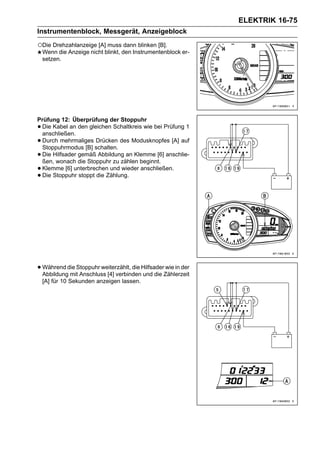 ELEKTRIK 16-75
Instrumentenblock, Messgerät, Anzeigeblock

○Die Drehzahlanzeige [A] muss dann blinken [B].
    Wenn die Anzeige nicht blinkt, den Instrumentenblock er-
    setzen.




Prüfung 12: Überprüfung der Stoppuhr
•Die Kabel an den gleichen Schaltkreis wie bei Prüfung 1
 anschließen.
•Durch mehrmaliges Drücken des Modusknopfes [A] auf
 Stoppuhrmodus [B] schalten.
•Die Hilfsader gemäß Abbildung an Klemme [6] anschlie-
 ßen, wonach die Stoppuhr zu zählen beginnt.
•Klemme [6] unterbrechen und wieder anschließen.
•Die Stoppuhr stoppt die Zählung.




• Während die Stoppuhr weiterzählt, die HilfsaderZählerzeit
  Abbildung mit Anschluss [4] verbinden und die
                                                 wie in der

    [A] für 10 Sekunden anzeigen lassen.
 