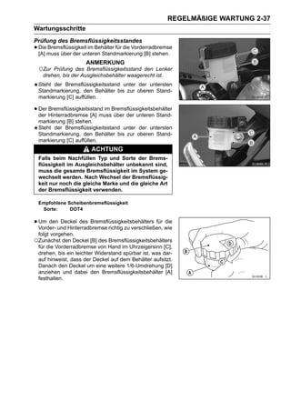 REGELMÄßIGE WARTUNG 2-37
Wartungsschritte
Prüfung des Bremsflüssigkeitsstandes
• Diemuss über der unteren Standmarkierung [B] stehen.
  [A]
      Bremsflüssigkeit im Behälter für die Vorderradbremse

                     ANMERKUNG
 ○Zur  Prüfung des Bremsflüssigkeitsstand den Lenker
   drehen, bis der Ausgleichsbehälter waagerecht ist.
 Steht der Bremsflüssigkeitsstand unter der untersten
 Standmarkierung, den Behälter bis zur oberen Stand-
 markierung [C] auffüllen.

• Der Hinterradbremse [A] mussBremsflüssigkeitsbehälter
  der
      Bremsflüssigkeitsstand im
                                über der unteren Stand-
 markierung [B] stehen.
 Steht der Bremsflüssigkeitsstand unter der untersten
 Standmarkierung, den Behälter bis zur oberen Stand-
 markierung [C] auffüllen.
                        ACHTUNG
 Falls beim Nachfüllen Typ und Sorte der Brems-
 flüssigkeit im Ausgleichsbehälter unbekannt sind,
 muss die gesamte Bremsflüssigkeit im System ge-
 wechselt werden. Nach Wechsel der Bremsflüssig-
 keit nur noch die gleiche Marke und die gleiche Art
 der Bremsflüssigkeit verwenden.

 Empfohlene Scheibenbremsflüssigkeit
  Sorte:     DOT4

• Um denund Hinterradbremse richtig zu verschließen, wie
  Vorder-
          Deckel des Bremsflüssigkeitsbehälters für die

 folgt vorgehen.
○Zunächst den Deckel [B] des Bremsflüssigkeitsbehälters
 für die Vorderradbremse von Hand im Uhrzeigersinn [C],
 drehen, bis ein leichter Widerstand spürbar ist, was dar-
 auf hinweist, dass der Deckel auf dem Behälter aufsitzt.
 Danach den Deckel um eine weitere 1/6-Umdrehung [D]
 anziehen und dabei den Bremsflüssigkeitsbehälter [A]
 festhalten.
 