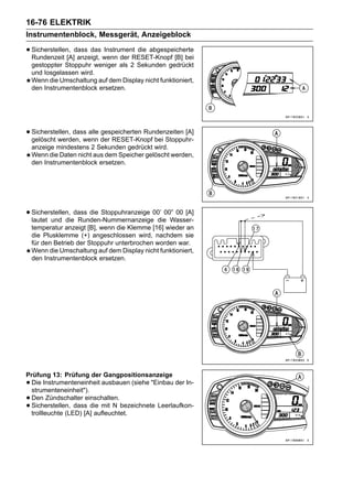 16-76 ELEKTRIK
Instrumentenblock, Messgerät, Anzeigeblock

• Sicherstellen, dass das wenn der RESET-Knopf [B] bei
  Rundenzeit [A] anzeigt,
                          Instrument die abgespeicherte

    gestoppter Stoppuhr weniger als 2 Sekunden gedrückt
    und losgelassen wird.
    Wenn die Umschaltung auf dem Display nicht funktioniert,
    den Instrumentenblock ersetzen.




• Sicherstellen, dass alle der RESET-Knopf bei Stoppuhr-
  gelöscht werden, wenn
                           gespeicherten Rundenzeiten [A]

    anzeige mindestens 2 Sekunden gedrückt wird.
    Wenn die Daten nicht aus dem Speicher gelöscht werden,
    den Instrumentenblock ersetzen.




• Sicherstellen, dass die Stoppuhranzeige 00’ 00” 00 [A]
  lautet und die Runden-Nummernanzeige die Wasser-
    temperatur anzeigt [B], wenn die Klemme [16] wieder an
    die Plusklemme (+) angeschlossen wird, nachdem sie
    für den Betrieb der Stoppuhr unterbrochen worden war.
    Wenn die Umschaltung auf dem Display nicht funktioniert,
    den Instrumentenblock ersetzen.




Prüfung 13: Prüfung der Gangpositionsanzeige
•Die Instrumenteneinheit ausbauen (siehe "Einbau der In-
 strumenteneinheit").
•Den Zündschalter einschalten.
•Sicherstellen, dass die mit N bezeichnete Leerlaufkon-
 trollleuchte (LED) [A] aufleuchtet.
 