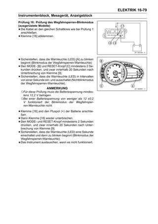 ELEKTRIK 16-79
Instrumentenblock, Messgerät, Anzeigeblock
Prüfung 16: Prüfung des Wegfahrsperren-Blinkmodus
(ausgerüstete Modelle)
• Die Kabel an den gleichen Schaltkreis wie bei Prüfung 1
  anschließen.
• Klemme [16] abklemmen.




• Sicherstellen, dass die Warnleuchte (LED) [A] zu blinken
  beginnt (Blinkmodus der Wegfahrsperren-Warnleuchte)
• Den MODE- [B] und RESET-Knopf [C]20 Sekunden 2nach
  kunden drücken, und zwar innerhalb
                                        mindestens Se-

    Unterbrechung von Klemme [9].
•   Sicherstellen, dass die Warnleuchte (LED) in Intervallen
    von einer Sekunde ein- und ausschaltet (Nichtblinkmodus
    der Wegfahrsperren-Warnleuchte).
                       ANMERKUNG
    ○Für diese Prüfung muss die Batteriespannung mindes-
     tens 12,2 V betragen.
    ○Bei einer Batteriespannung von weniger als 12 ±0,2
     V funktioniert der Blinkmodus der Wegfahrsper-
     ren-Warnleuchte nicht.

• Klemme [16] and den Pluspol (+) der Batterie anschlie-
  ßen.
• DannMODE- und RESET-Knopf mindestens 2 Sekunden
       Klemme [16] wieder unterbrechen.
• drücken, und zwar innerhalb 20 Sekunden nach Unter-
  Den

    brechung von Klemme [9].
•   Sicherstellen, dass die Warnleuchte (LED) eine Sekunde
    einschaltet und dann zu blinken beginnt (Blinkmodus der
    Wegfahrsperren-Warnleuchte).
    Das Instrument austauschen, wenn es nicht funktioniert.
 
