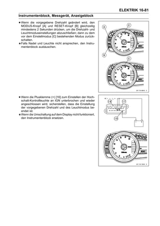 ELEKTRIK 16-81
Instrumentenblock, Messgerät, Anzeigeblock

• Wenn die vorgegebene RESET-Knopf [B] gleichzeitig
  MODUS-Knopf [A] und
                       Drehzahl geändert wird, den

 mindestens 2 Sekunden drücken, um die Drehzahl- und
 Leuchtmoduseinstellungen abzuschließen; dann zu dem
 vor dem Einstellmodus [C] bestehenden Modus zurück-
 schalten.
 Falls Nadel und Leuchte nicht ansprechen, den Instru-
 mentenblock austauschen.




• Wenn die Plusklemmean IGN unterbrochen und wieder
  schalt-Kontrollleuchte
                         (+) [16] zum Einstellen der Hoch-

 angeschlossen wird, sicherstellen, dass die Einstellung
 der vorgegebenen Drehzahl und des Leuchtmodus be-
 endet ist.
 Wenn die Umschaltung auf dem Display nicht funktioniert,
 den Instrumentenblock ersetzen.
 