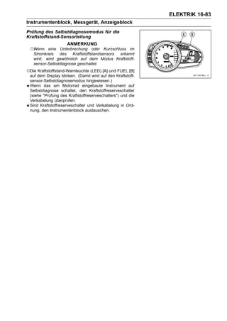 ELEKTRIK 16-83
Instrumentenblock, Messgerät, Anzeigeblock
Prüfung des Selbstdiagnosemodus für die
Kraftstoffstand-Sensorleitung
                    ANMERKUNG
 ○Wenn    eine Unterbrechung oder Kurzschluss im
   Stromkreis des      Kraftstoffstandsensors erkannt
   wird, wird gewöhnlich auf dem Modus Kraftstoff-
   sensor-Selbstdiagnose geschaltet.
○Die Kraftstoffstand-Warnleuchte (LED) [A] und FUEL [B]
 auf dem Display blinken. (Damit wird auf den Kraftstoff-
 sensor-Selbstdiagnosemodus hingewiesen.)
 Wenn das am Motorrad eingebaute Instrument auf
 Selbstdiagnose schaltet, den Kraftstoffreserveschalter
 (siehe "Prüfung des Kraftstoffreserveschalters") und die
 Verkabelung überprüfen.
 Sind Kraftstoffreserveschalter und Verkabelung in Ord-
 nung, den Instrumentenblock austauschen.
 