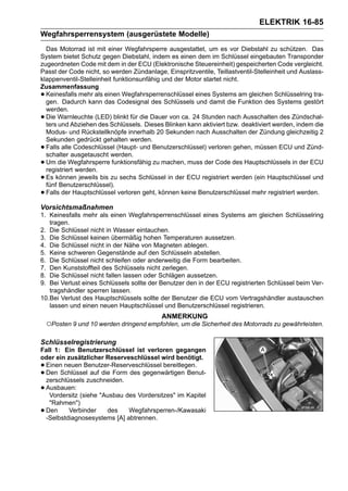 ELEKTRIK 16-85
Wegfahrsperrensystem (ausgerüstete Modelle)
  Das Motorrad ist mit einer Wegfahrsperre ausgestattet, um es vor Diebstahl zu schützen. Das
System bietet Schutz gegen Diebstahl, indem es einen dem im Schlüssel eingebauten Transponder
zugeordneten Code mit dem in der ECU (Elektronische Steuereinheit) gespeicherten Code vergleicht.
Passt der Code nicht, so werden Zündanlage, Einspritzventile, Teillastventil-Stelleinheit und Auslass-
klappenventil-Stelleinheit funktionsunfähig und der Motor startet nicht.
Zusammenfassung
• Keinesfalls mehr als einen Wegfahrsperrenschlüssel eines Systems am gleichen Schlüsselring tra-
  gen. Dadurch kann das Codesignal des Schlüssels und damit die Funktion des Systems gestört
  werden.
• Die Warnleuchte (LED) blinkt für die Dauer von ca. 24 Stunden nach Ausschalten des Zündschal-
  ters und Abziehen des Schlüssels. Dieses Blinken kann aktiviert bzw. deaktiviert werden, indem die
  Modus- und Rückstellknöpfe innerhalb 20 Sekunden nach Ausschalten der Zündung gleichzeitig 2
  Sekunden gedrückt gehalten werden.
• Falls alle Codeschlüssel (Haupt- und Benutzerschlüssel) verloren gehen, müssen ECU und Zünd-
  schalter ausgetauscht werden.
• Um die Wegfahrsperre funktionsfähig zu machen, muss der Code des Hauptschlüssels in der ECU
  registriert werden.
• Es können jeweils bis zu sechs Schlüssel in der ECU registriert werden (ein Hauptschlüssel und
  fünf Benutzerschlüssel).
• Falls der Hauptschlüssel verloren geht, können keine Benutzerschlüssel mehr registriert werden.

Vorsichtsmaßnahmen
1. Keinesfalls mehr als einen Wegfahrsperrenschlüssel eines Systems am gleichen Schlüsselring
   tragen.
2. Die Schlüssel nicht in Wasser eintauchen.
3. Die Schlüssel keinen übermäßig hohen Temperaturen aussetzen.
4. Die Schlüssel nicht in der Nähe von Magneten ablegen.
5. Keine schweren Gegenstände auf den Schlüsseln abstellen.
6. Die Schlüssel nicht schleifen oder anderweitig die Form bearbeiten.
7. Den Kunststoffteil des Schlüssels nicht zerlegen.
8. Die Schlüssel nicht fallen lassen oder Schlägen aussetzen.
9. Bei Verlust eines Schlüssels sollte der Benutzer den in der ECU registrierten Schlüssel beim Ver-
   tragshändler sperren lassen.
10.Bei Verlust des Hauptschlüssels sollte der Benutzer die ECU vom Vertragshändler austauschen
   lassen und einen neuen Hauptschlüssel und Benutzerschlüssel registrieren.
                                           ANMERKUNG
    ○Posten 9 und 10 werden dringend empfohlen, um die Sicherheit des Motorrads zu gewährleisten.
Schlüsselregistrierung
Fall 1: Ein Benutzerschlüssel ist verloren gegangen
oder ein zusätzlicher Reserveschlüssel wird benötigt.
•Einen neuen Benutzer-Reserveschlüssel bereitlegen.
•Den Schlüssel auf die Form des gegenwärtigen Benut-
 zerschlüssels zuschneiden.
•Ausbauen:
   Vordersitz (siehe "Ausbau des Vordersitzes" im Kapitel
   "Rahmen")
•Den      Verbinder    des    Wegfahrsperren-/Kawasaki
 -Selbstdiagnosesystems [A] abtrennen.
 