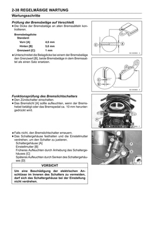 2-38 REGELMÄßIGE WARTUNG
Wartungsschritte
Prüfung der Bremsbeläge auf Verschleiß
• Die Dicke der Bremsbeläge an allen Bremssätteln kon-
  trollieren.
    Bremsbelagdicke
      Standard:
        Vorn [A]           4,0 mm
        Hinten [B]         5,0 mm
      Grenzwert [C]:       1 mm
    Unterschreitet die Belagdicke bei einem der Bremsbeläge
    den Grenzwert [B], beide Bremsbeläge in dem Bremssat-
    tel als einen Satz ersetzen.




Funktionsprüfung des Bremslichtschalters
• Den Bremslicht [A]einschalten.
      Zündschalter
• hebel betätigt oder das Bremspedal ca.wenn der Brems-
  Das                 sollte aufleuchten,
                                          10 mm herunter-
    gedrückt wird.




    Falls nicht, den Bremslichtschalter erneuern.
•   Das Schaltergehäuse festhalten und die Einstellmutter
    verdrehen, um den Schalter zu justieren.
     Schaltergehäuse [A]
     Einstellmutter [B]
     Früheres Aufleuchten durch Anhebung des Schalterge-
     häuses [C]
     Späteres Aufleuchten durch Senken des Schaltergehäu-
     ses [D]
                        VORSICHT
    Um eine Beschädigung der elektrischen An-
    schlüsse im Inneren des Schalters zu vermeiden,
    darf sich das Schaltergehäuse bei der Einstellung
    nicht verdrehen.
 