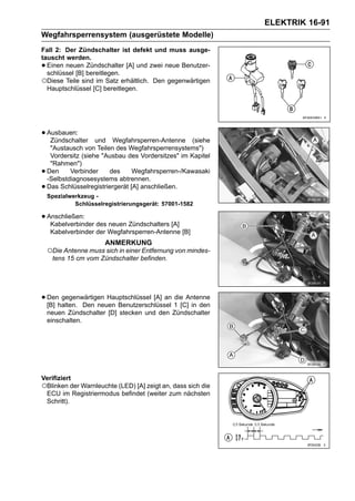 ELEKTRIK 16-91
Wegfahrsperrensystem (ausgerüstete Modelle)
Fall 2: Der Zündschalter ist defekt und muss ausge-
tauscht werden.
• Einen neuen Zündschalter [A] und zwei neue Benutzer-
  schlüssel [B] bereitlegen.
○Diese Teile sind im Satz erhältlich. Den gegenwärtigen
  Hauptschlüssel [C] bereitlegen.




• Ausbauen:
   Zündschalter      und Wegfahrsperren-Antenne (siehe
     "Austausch von Teilen des Wegfahrsperrensystems")
     Vordersitz (siehe "Ausbau des Vordersitzes" im Kapitel
     "Rahmen")
•   Den     Verbinder    des      Wegfahrsperren-/Kawasaki
    -Selbstdiagnosesystems abtrennen.
•   Das Schlüsselregistriergerät [A] anschließen.
    Spezialwerkzeug -
             Schlüsselregistrierungsgerät: 57001-1582

• Anschließen: des neuen Zündschalters [A]
   Kabelverbinder
     Kabelverbinder der Wegfahrsperren-Antenne [B]
                       ANMERKUNG
    ○Die Antenne muss sich in einer Entfernung von mindes-
     tens 15 cm vom Zündschalter befinden.




• Denhalten. Den neuen Benutzerschlüssel 1 [C] in den
  [B]
      gegenwärtigen Hauptschlüssel [A] an die Antenne

    neuen Zündschalter [D] stecken und den Zündschalter
    einschalten.




Verifiziert
○Blinken der Warnleuchte (LED) [A] zeigt an, dass sich die
 ECU im Registriermodus befindet (weiter zum nächsten
 Schritt).
 