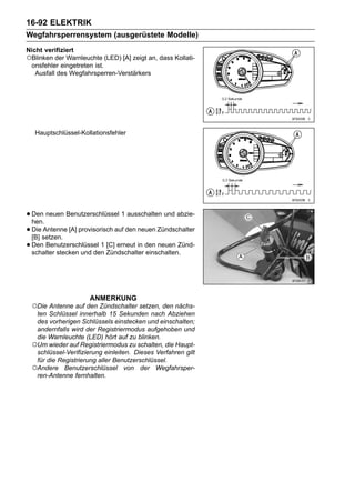 16-92 ELEKTRIK
Wegfahrsperrensystem (ausgerüstete Modelle)
Nicht verifiziert
○Blinken der Warnleuchte (LED) [A] zeigt an, dass Kollati-
 onsfehler eingetreten ist.
   Ausfall des Wegfahrsperren-Verstärkers




   Hauptschlüssel-Kollationsfehler




• Den neuen Benutzerschlüssel 1 ausschalten und abzie-
  hen.
• Diesetzen. [A] provisorisch auf den neuen Zündschalter
  [B]
      Antenne

• Den Benutzerschlüssel 1 Zündschalter den neuen Zünd-
  schalter stecken und den
                           [C] erneut in
                                         einschalten.




                     ANMERKUNG
 ○Die Antenne auf den Zündschalter setzen, den nächs-
  ten Schlüssel innerhalb 15 Sekunden nach Abziehen
  des vorherigen Schlüssels einstecken und einschalten;
  andernfalls wird der Registriermodus aufgehoben und
  die Warnleuchte (LED) hört auf zu blinken.
 ○Um wieder auf Registriermodus zu schalten, die Haupt-
  schlüssel-Verifizierung einleiten. Dieses Verfahren gilt
  für die Registrierung aller Benutzerschlüssel.
 ○Andere Benutzerschlüssel von der Wegfahrsper-
  ren-Antenne fernhalten.
 