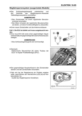 ELEKTRIK 16-95
Wegfahrsperrensystem (ausgerüstete Modelle)

• Das
  den
            Schlüsselregistriergerät
            Verbinder    des
                                       unterbrechen   und
                                  Wegfahrsperren-/Kawasaki
    -Selbstdiagnosesystems anschließen.
                        ANMERKUNG
    ○Den   Zündschalter mit einem registrierten Benutzer-
     schlüssel einschalten.
    ○Den Motor mit jedem der registrierten Benutzerschlüs-
     sel starten, um deren Funktionsfähigkeit zu überprüfen.

• Einen neuen Zündschalter und die Antenne einbauen.
Fall 3: Die ECU ist defekt und muss ausgetauscht wer-
den.
•Eine neue ECU [A] sowie einen gegenwärtigen Haupt-
 schlüssel [B] and gegenwärtige Benutzerschlüssel [C] be-
 reitlegen.
                        ANMERKUNG
    ○Das Schlüsselregistriergerät wird nicht benötigt.


• Wechseln:
   Elektronische   Steuereinheit [A] (siehe "Ausbau der
     ECU" im Kapitel "Kraftstoffanlage (DFI)").




• Den gegenwärtigen Hauptschlüssel in den Zündschalter
  stecken und den Zündschalter einschalten.

○Falls     sich bei der Registrierung ein Problem ergeben
    sollte, weist Blinken der Warnleuchte (LED) [A] auf Kol-
    lationsfehler hin.
      Ausfall des Wegfahrsperren-Verstärkers
 