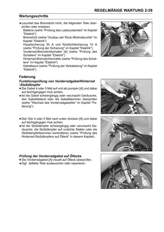 REGELMÄßIGE WARTUNG 2-39
Wartungsschritte
 Leuchtet das Bremslicht nicht, die folgenden Teile über-
 prüfen oder ersetzen.
  Batterie (siehe "Prüfung des Ladezustandes" im Kapitel
  "Elektrik")
  Bremslicht (siehe "Ausbau der Rück-/Bremsleuchte" im
  Kapitel "Elektrik")
  Hauptsicherung 30 A und Rücklichtsicherung 10 A
  (siehe "Prüfung der Sicherung" im Kapitel "Elektrik")
  Vorderrad-Bremslichtschalter [A] (siehe "Prüfung des
  Schalters" im Kapitel "Elektrik")
  Hinterrad-Bremslichtschalter (siehe "Prüfung des Schal-
  ters" im Kapitel "Elektrik")
  Kabelbaum (siehe "Prüfung der Verkabelung" im Kapitel
  "Elektrik")

Federung
Funktionsprüfung von Vorderradgabel/Hinterrad
-Stoßdämpfer
• Die leichtgängigen Hub auf und ab pumpen [A] und dabei
  auf
      Gabel 4 oder 5 Mal
                         achten.
 Ist die Gabel schwergängig oder verursacht Geräusche,
 den Gabelölstand oder die Gabelklemmen überprüfen
 (siehe "Wechsel des Vorderradgabelöls" im Kapitel "Fe-
 derung").



• DenleichtgängigenMal nach unten drücken [A] und dabei
  auf
      Sitz 4 oder 5
                    Hub achten.
 Ist der Stoßdämpfer schwergängig oder verursacht Ge-
 räusche, die Stoßdämpfer auf undichte Stellen oder die
 Stoßdämpferklemmen kontrollieren (siehe "Prüfung des
 Hinterrad-Stoßdämpfers auf Ölleck" in diesem Kapitel).




Prüfung der Vorderradgabel auf Öllecks
• Die Vorderradgabel [A] visuell auf Ölleck überprüfen.
  Ggf. defekte Teile austauschen oder reparieren.
 