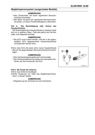 ELEKTRIK 16-99
Wegfahrsperrensystem (ausgerüstete Modelle)
                        ANMERKUNG
    ○Den   Zündschalter mit einem registrierten Benutzer-
     schlüssel einschalten.
    ○Den Motor mit jedem der registrierten Benutzerschlüs-
     sel starten, um deren Funktionsfähigkeit zu überprüfen.

Fall 4:        Bei Beschädigung oder Verlust des
Hauptschlüssels.
  Die Notwendigkeit den Hauptschlüssel zu ersetzen ergibt
sich nur in seltenen Fällen. Falls dies jedoch der Fall sein
sollte, wird folgendes benötigt.
                        ANMERKUNG
    ○Die ECU muss ersetzt werden, weil der in der gegen-
     wärtigen ECU abgespeicherte Hauptschlüsselcode
     nicht geändert werden kann.

• Eine neue ECU [A] sowie Benutzerschlüssel [C] bereit-
  [B] and die gegenwärtigen
                            einen neuen Hauptschlüssel

    legen.
                        ANMERKUNG
    ○Das Schlüsselregistriergerät wird nicht benötigt.
    ○Die Schlüsselregistrierung erfolgt nach demselben Ver-
     fahren wie beim Austausch der ECU.



Fall 5: Bei Ersatz der Antenne.
•Eine neue Antenne bereitlegen.
•Siehe "Austausch von Teilen des Wegfahrsperrensys-
 tems" in diesem Kapitel.
                        ANMERKUNG
    ○Registrierung der Schlüssel ist nicht erforderlich.
 