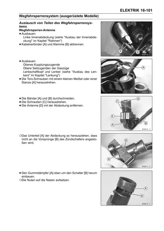 ELEKTRIK 16-101
Wegfahrsperrensystem (ausgerüstete Modelle)
Austausch von Teilen des Wegfahrsperrensys-
tems
Wegfahrsperren-Antenne
•Ausbauen:
  Linke Innenabdeckung (siehe "Ausbau der Innenabde-
  ckung" im Kapitel "Rahmen")
•Kabelverbinder [A] und Klemme [B] abtrennen.




• Ausbauen:
   Oberes Kupplungszugende
     Obere Seilzugenden der Gaszüge
     Lenkschaftkopf und Lenker (siehe "Ausbau des Len-
     kers" im Kapitel "Lenkung")
•   Die Torx-Schrauben mit einem kleinen Meißel oder einer
    Stanze [A] herausdrehen.




• Die Bänder [A] undherausdrehen.
                     [B] durchschneiden.
• Die Antenne [D] mit der Abdeckung entfernen.
  Die Schrauben [C]
•




○Das Unterteil [A] der Abdeckung so herausziehen, dass
    nicht an die Vorsprünge [B] des Zündschalters angesto-
    ßen wird.




• Den Gummidämpfer [A] oben um den Schalter [B] herum
  einbauen.
○Die Nuten auf die Nasen aufsetzen.
 