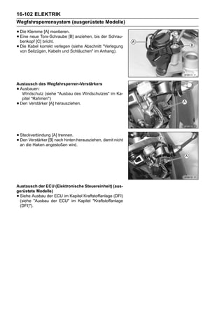 16-102 ELEKTRIK
Wegfahrsperrensystem (ausgerüstete Modelle)

• Die Klemme [A] montieren.[B] anziehen, bis der Schrau-
• Eine neue Torx-Schraube
  benkopf [C] bricht.
• Die Kabel korrekt verlegen Schläuchen" im Anhang).
  von Seilzügen, Kabeln und
                              (siehe Abschnitt "Verlegung




Austausch des Wegfahrsperren-Verstärkers
•Ausbauen:
  Windschutz (siehe "Ausbau des Windschutzes" im Ka-
  pitel "Rahmen")
•Den Verstärker [A] herausziehen.




• Steckverbindung [A] trennen. herausziehen, damit nicht
• Den Verstärkerangestoßen wird.
  an die Haken
                 [B] nach hinten




Austausch der ECU (Elektronische Steuereinheit) (aus-
gerüstete Modelle)
•Siehe Ausbau der ECU im Kapitel Kraftstoffanlage (DFI)
 (siehe "Ausbau der ECU" im Kapitel "Kraftstoffanlage
 (DFI)").
 