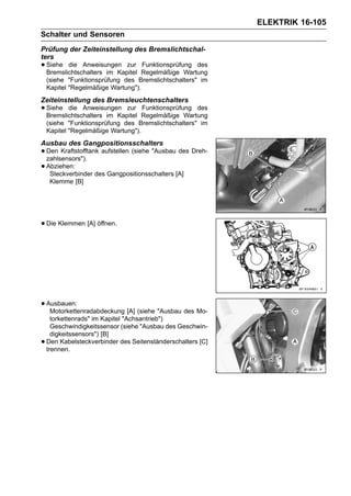 ELEKTRIK 16-105
Schalter und Sensoren
Prüfung der Zeiteinstellung des Bremslichtschal-
ters
• Siehe die Anweisungen zur
  Bremslichtschalters im Kapitel
                                    Funktionsprüfung des
                                    Regelmäßige Wartung
    (siehe "Funktionsprüfung des Bremslichtschalters" im
    Kapitel "Regelmäßige Wartung").
Zeiteinstellung des Bremsleuchtenschalters
• Siehe die Anweisungen zur
  Bremslichtschalters im Kapitel
                                    Funktionsprüfung des
                                    Regelmäßige Wartung
    (siehe "Funktionsprüfung des Bremslichtschalters" im
    Kapitel "Regelmäßige Wartung").
Ausbau des Gangpositionsschalters
• Den Kraftstofftank aufstellen (siehe "Ausbau des Dreh-
  zahlsensors").
• Abziehen:
   Steckverbinder des Gangpositionsschalters [A]
     Klemme [B]




• Die Klemmen [A] öffnen.




• Ausbauen:
   Motorkettenradabdeckung [A] (siehe "Ausbau des Mo-
      torkettenrads" im Kapitel "Achsantrieb")
      Geschwindigkeitssensor (siehe "Ausbau des Geschwin-
      digkeitssensors") [B]
•   Den Kabelsteckverbinder des Seitenständerschalters [C]
    trennen.
 