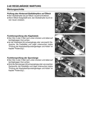 2-40 REGELMÄßIGE WARTUNG
Wartungsschritte
Prüfung des Hinterrad-Stoßdämpfers auf Ölleck
• Den Stoßdämpfer [A] aufwird, den Stoßdämpfer durch ei-
  Wenn Ölleck festgestellt
                           Ölleck visuell kontrollieren.

 nen neuen ersetzen.




Funktionsprüfung des Kipphebels
• Den Sitz 4 oderHub achten. unten drücken und dabei auf
  leichtgängigen
                  5 Mal nach

 Ist der Kipphebel [A] schwergängig oder verursacht Ge-
 räusche, die Feststeller und Lager untersuchen (siehe
 "Prüfung der Kipphebel/Spurstangenlager und Hülse" im
 Kapitel "Federung").




Funktionsprüfung der Spurstange
• Den Sitz 4 oderHub achten. unten drücken und dabei auf
  leichtgängigen
                  5 Mal nach

 Sind die Spurstangen [A] schwergängig oder verursachen
 Geräusche, die Feststeller und Lager untersuchen (siehe
 "Prüfung der Kipphebel/Spurstangenlager und Hülse" im
 Kapitel "Federung").
 