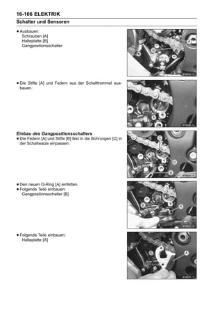 16-106 ELEKTRIK
Schalter und Sensoren

• Ausbauen: [A]
   Schrauben
   Halteplatte [B]
   Gangpositionsschalter




• Die Stifte [A] und Federn aus der Schalttrommel aus-
  bauen.




Einbau des Gangpositionsschalters
• Die Schaltwalzeund Stifte [B] fest in die Bohrungen [C] in
  der
      Federn [A]
                  einpassen.




• Den neuen O-Ring [A] einfetten.
• Folgende Teile einbauen:
   Gangpositionsschalter [B]




• Folgende Teile einbauen:
   Halteplatte [A]
 