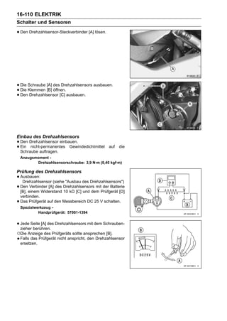 16-110 ELEKTRIK
Schalter und Sensoren

• Den Drehzahlsensor-Steckverbinder [A] lösen.




• Die Schraube [A] des Drehzahlsensors ausbauen.
• Die Klemmen [B] öffnen. ausbauen.
• Den Drehzahlsensor [C]




Einbau des Drehzahlsensors
• Den Drehzahlsensor einbauen.
• Ein nicht-permanentes Gewindedichtmittel
  Schraube auftragen.
                                                  auf   die

    Anzugsmoment -
           Drehzahlsensorschraube: 3,9 N·m (0,40 kgf·m)

Prüfung des Drehzahlsensors
• Ausbauen:
   Drehzahlsensor (siehe "Ausbau des Drehzahlsensors")
• Deneinem Widerstand Drehzahlsensors mitPrüfgerät [D]
  [B],
       Verbinder [A] des
                         10 kΩ [C] und dem
                                           der Batterie

    verbinden.
•   Das Prüfgerät auf den Messbereich DC 25 V schalten.
    Spezialwerkzeug -
             Handprüfgerät: 57001-1394


• Jede Seite [A] des Drehzahlsensors mit dem Schrauben-
  zieher berühren.
○Die Anzeige des Prüfgeräts sollte ansprechen [B].
    Falls das Prüfgerät nicht anspricht, den Drehzahlsensor
    ersetzen.
 