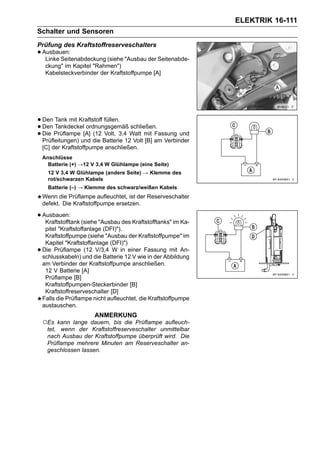 ELEKTRIK 16-111
Schalter und Sensoren
Prüfung des Kraftstoffreserveschalters
• Ausbauen:
   Linke Seitenabdeckung (siehe "Ausbau der Seitenabde-
     ckung" im Kapitel "Rahmen")
     Kabelsteckverbinder der Kraftstoffpumpe [A]




• Den Tankdeckel ordnungsgemäß schließen.
       Tank mit Kraftstoff füllen.
• Die Prüflampe [A] (12 Volt, 3,4 Watt mit Fassung und
  Den
• Prüfleitungen) und die Batterie 12 Volt [B] am Verbinder
    [C] der Kraftstoffpumpe anschließen.
    Anschlüsse
      Batterie (+) →12 V 3,4 W Glühlampe (eine Seite)
      12 V 3,4 W Glühlampe (andere Seite) → Klemme des
      rot/schwarzen Kabels
      Batterie (–) → Klemme des schwarz/weißen Kabels
    Wenn die Prüflampe aufleuchtet, ist der Reserveschalter
    defekt. Die Kraftstoffpumpe ersetzen.

• Ausbauen: (siehe "Ausbau des Kraftstofftanks" im Ka-
   Kraftstofftank
     pitel "Kraftstoffanlage (DFI)").
     Kraftstoffpumpe (siehe "Ausbau der Kraftstoffpumpe" im
     Kapitel "Kraftstoffanlage (DFI)")
•   Die Prüflampe (12 V/3,4 W in einer Fassung mit An-
    schlusskabeln) und die Batterie 12 V wie in der Abbildung
    am Verbinder der Kraftstoffpumpe anschließen.
     12 V Batterie [A]
     Prüflampe [B]
     Kraftstoffpumpen-Steckerbinder [B]
     Kraftstoffreserveschalter [D]
    Falls die Prüflampe nicht aufleuchtet, die Kraftstoffpumpe
    austauschen.
                        ANMERKUNG
    ○Es kann lange dauern, bis die Prüflampe aufleuch-
     tet, wenn der Kraftstoffreserveschalter unmittelbar
     nach Ausbau der Kraftstoffpumpe überprüft wird. Die
     Prüflampe mehrere Minuten am Reserveschalter an-
     geschlossen lassen.
 