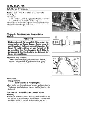 16-112 ELEKTRIK
Schalter und Sensoren
Ausbau der Lambdasonden (ausgerüstete
Modelle)
• Ausbauen:
   Rechte mittlere Verkleidung (siehe "Ausbau der mittle-
     ren Verkleidung" im Kapitel "Rahmen")
•   Die Kabelsteckverbinder [A] der Lambdasonde trennen.
•   Die Lambdasonden [B] ausbauen.




Einbau der Lambdasonden (ausgerüstete
Modelle)
                        VORSICHT
    Die Lambdasonde [A] keinesfalls fallen lassen, be-
    sonders nicht auf harten Boden. Durch solch ei-
    nen Schlag kann die Sonde beschädigt werden. Die
    Sonde [B] nicht berühren, um den Kontakt mit Öl
    zu vermeiden. Eine Verschmutzung durch Öl durch
    Anfassen mit den Händen kann die Leistung der
    Sonde beeinträchtigen.

• Folgende Teile einbauen: (Verbinderfarbe, schwarz)
   Linke Lambdasonde [A]
     Rechte Lambdasonde [B] (Verbinderfarbe, grau)




• Festziehen:
    Anzugsmoment -
           Lambdasonde: 25 N·m (2,5 kgf·m)
• Das Kabel von Seilzügen, Kabeln und verlegen (siehe
  "Verlegung
             der Lambdasonde korrekt
                                      Schläuchen" im
    Anhang).
Prüfung der Lambdasonden (ausgerüstete
Modelle)
• Siehe die Anweisungen zur Prüfung(siehe "Prüfung der
  im Kapitel Kraftstoffanlage (DFI)
                                    der Lambdasonden

    Lambdasonden" im Kapitel "Kraftstoffanlage (DFI)").
 