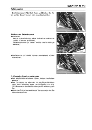 ELEKTRIK 16-113
Relaiskasten
  Der Relaiskasten [A] enthält Relais und Dioden. Die Re-
lais und die Dioden können nicht ausgebaut werden.




Ausbau des Relaiskastens
• Ausbauen:
   Rechte Innenabdeckung (siehe "Ausbau der Innenabde-
   ckung" im Kapitel "Rahmen")
   Sicherungskasten [A] (siehe "Ausbau des Sicherungs-
   kastens")




• Die Verbinder [B] trennen und den Relaiskasten [A] her-
  ausnehmen.




Prüfung des Relaisschaltkreises
• Den Relaiskasten ausbauen (siehe "Ausbau des Relais-
  kastens").
• Den Durchgang der KlemmenHandprüfgeräts und Num-
  mern durch Anschluss eines
                               mit den folgenden
                                                 einer
 12-V-Batterie an den Relaiskasten gemäß Abbildung prü-
 fen.
 Wenn das Prüfgerät abweichende Werte anzeigt, den Re-
 laiskasten ersetzen.
 