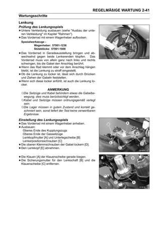 REGELMÄßIGE WARTUNG 2-41
Wartungsschritte
Lenkung
Prüfung des Lenkungsspiels
• Untere Verkleidung ausbauen (siehe "Ausbau der unte-
  ren Verkleidung" im Kapitel "Rahmen").
• Das Vorderrad mit einem Wagenheber aufbocken.
    Spezialwerkzeuge -
             Wagenheber: 57001-1238
             Stützblöcke: 57001-1608
• Das Vorderrad in Geradeausstellung bringen und Das
  wechselnd gegen beide Lenkerenden klopfen.
                                                 ab-

    Vorderrad muss von allein ganz nach links und rechts
    schwingen, bis die Gabel den Anschlag berührt.
    Wenn das Rad klemmt oder vor dem Anschlag hängen
    bleibt, ist die Lenkung zu straff eingestellt.
•   Ob die Lenkung zu locker ist, lässt sich durch Drücken
    und Ziehen der Gabeln feststellen.
    Wenn sich diese locker anfühlt, ist auch die Lenkung lo-
    cker.
                        ANMERKUNG
    ○Die Seilzüge und Kabel behindern etwas die Gabelbe-
     wegung, dies muss berücksichtigt werden.
    ○Kabel und Seilzüge müssen ordnungsgemäß verlegt
     sein.
    ○Die Lager müssen in gutem Zustand und korrekt ge-
     schmiert sein, sonst liefert der Test keine verwertbaren
     Ergebnisse.
Einstellung des Lenkungsspiels
• Das Vorderrad mit einem Wagenheber anheben.
• Ausbauen: des Kupplungszugs
   Oberes Ende
     Oberes Ende der Gasseilzüge
     Lenkkopfmutter [A] und Unterlegscheibe [B]
     Lenkerpositionsschrauben [C]
•   Die oberen Klemmschrauben der Gabel lockern [D].
•   Den Lenkkopf [E] abnehmen.


• Die Klauen [A] der Klauenscheibe gerade biegen. die
• Die Sicherungsmutter für den Lenkschaft [B] und
  Klauenscheibe [C] entfernen.
 