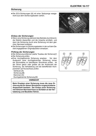 ELEKTRIK 16-117
Sicherung

• Die ECU-Sicherungen [A] mit einer Spitzzange waage-
  recht aus dem Sicherungskasten ziehen.




Einbau der Sicherungen
• Wenn eine Sicherung während des Betriebs durchbrennt,
  die Elektrik überprüfen und die Ursache ermitteln, und
    dann die Sicherung durch eine Sicherung mit dem glei-
    chen Nennwert ersetzen.
•   Die Sicherungen im Sicherungskasten in der auf dem De-
    ckel angegebenen Originalposition einsetzen.
Prüfung der Sicherungen
• Die Sicherung entfernen (siehe "Ausbau der Sicherung")
• Die Sicherung prüfen. Sicherung ersetzen. Vor dem
  Eine durchgebrannte
    Austausch einer durchgebrannten Sicherung immer
    die Stromstärke im betroffenen Stromkreis prüfen. Ist
    der Strom gleich oder größer als die Amperzahl der
    Sicherung, die Verkabelung und die betreffenden Kom-
    ponenten auf Kurzschluss prüfen.
     Gehäuse [A]
     Sicherung [B]
     Klemmen [C]
     Durchgebrannte Sicherung [D]
                       VORSICHT
    Beim Ersetzen einer Sicherung muss die neue Si-
    cherung die für diesen Stromkreis vorgeschriebene
    Amperezahl besitzen. Der Einbau einer Sicherung
    mit höherem Nennwert kann zu Schäden an der Ver-
    kabelung und Bauteilen führen.
 