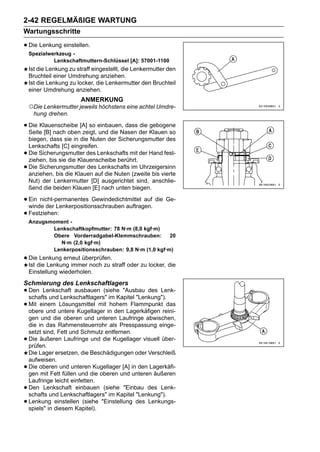 2-42 REGELMÄßIGE WARTUNG
Wartungsschritte

• Die Lenkung einstellen.
    Spezialwerkzeug -
             Lenkschaftmuttern-Schlüssel [A]: 57001-1100
    Ist die Lenkung zu straff eingestellt, die Lenkermutter den
    Bruchteil einer Umdrehung anziehen.
    Ist die Lenkung zu locker, die Lenkermutter den Bruchteil
    einer Umdrehung anziehen.
                         ANMERKUNG
    ○Die Lenkermutter jeweils höchstens eine achtel Umdre-
      hung drehen.

• Die Klauenscheibe [A] so einbauen, dass der Klauen so
  Seite [B] nach oben zeigt, und die Nasen
                                           die gebogene

    biegen, dass sie in die Nuten der Sicherungsmutter des
    Lenkschafts [C] eingreifen.
•   Die Sicherungsmutter des Lenkschafts mit der Hand fest-
    ziehen, bis sie die Klauenscheibe berührt.
•   Die Sicherungsmutter des Lenkschafts im Uhrzeigersinn
    anziehen, bis die Klauen auf die Nuten (zweite bis vierte
    Nut) der Lenkermutter [D] ausgerichtet sind, anschlie-
    ßend die beiden Klauen [E] nach unten biegen.

• Ein nicht-permanentes Gewindedichtmittel auf die Ge-
  winde der Lenkerpositionsschrauben auftragen.
• Festziehen:
    Anzugsmoment -
           Lenkschaftkopfmutter: 78 N·m (8,0 kgf·m)
           Obere Vorderradgabel-Klemmschrauben:        20
             N·m (2,0 kgf·m)
           Lenkerpositionsschrauben: 9,8 N·m (1,0 kgf·m)
• Diedie Lenkung immer noch zu straff oder zu locker, die
  Ist
      Lenkung erneut überprüfen.

    Einstellung wiederholen.
Schmierung des Lenkschaftlagers
• Den Lenkschaft ausbauen (siehe "Ausbau des Lenk-
  schafts und Lenkschaftlagers" im Kapitel "Lenkung").
• Mit einem untere Kugellager in den Lagerkäfigen reini-
  obere und
             Lösungsmittel mit hohem Flammpunkt das

    gen und die oberen und unteren Laufringe abwischen,
    die in das Rahmensteuerrohr als Presspassung einge-
    setzt sind, Fett und Schmutz entfernen.
•   Die äußeren Laufringe und die Kugellager visuell über-
    prüfen.
    Die Lager ersetzen, die Beschädigungen oder Verschleiß
    aufweisen.
•   Die oberen und unteren Kugellager [A] in den Lagerkäfi-
    gen mit Fett füllen und die oberen und unteren äußeren
    Laufringe leicht einfetten.
•   Den Lenkschaft einbauen (siehe "Einbau des Lenk-
    schafts und Lenkschaftlagers" im Kapitel "Lenkung").
•   Lenkung einstellen (siehe "Einstellung des Lenkungs-
    spiels" in diesem Kapitel).
 