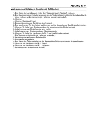 ANHANG 17-11
Verlegung von Seilzügen, Kabeln und Schläuchen
  1. Das Kabel der Lambdasonde hinter dem Wasserschlauch (Rücklauf) verlegen.
  2. Das Kabel des rechten Schaltergehäuses von der Vorderseite der rechten Vorderradgabel durch
     diese verlegen und weiter durch die Halterung oben am Lenkschaft.
  3. Klemme
  4. Klemme (Steckausführung)
  5. Bänder (überstehende Bandlänge abschneiden)
  6. Den gekrümmten Teil des Kabels festklemmen und die überstehende Bandlänge abschneiden.
  7. Klemme (für Kabel zum Schaltergehäuse der vorderen rechten Blinkerleuchte)
  8. Kabelverbinder der Blinkerleuchte, vorn rechts
  9. Kabel des rechten Schaltergehäuses (Hauptkabelseite)
 10. Klemme (für Kabel der Lambdasonde Nr. 1 und des Öldruckschalters)
 11. Die Verbinder unbedingt in die Halterung einstecken.
 12. Lambdasondenverlegung - Detailansicht
 13. Kurbelwellensensorkabel
 14. Das Kabel des Öldruckschalters in der dargestellten Richtung rechts des Motors einbauen.
 15. Verbinder der Lambdasonde Nr. 2 (grau)
 16. Verbinder der Lambdasonde Nr. 1 (schwarz)
 17. Lambdasonden (ausgerüstete Modelle)
 
