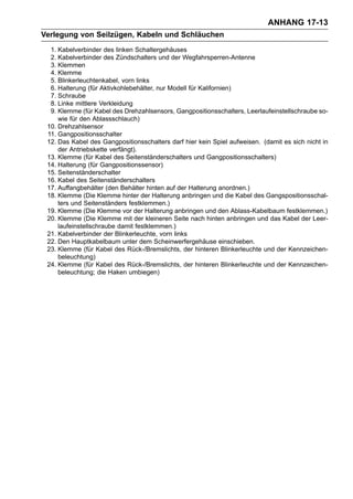 ANHANG 17-13
Verlegung von Seilzügen, Kabeln und Schläuchen
  1. Kabelverbinder des linken Schaltergehäuses
  2. Kabelverbinder des Zündschalters und der Wegfahrsperren-Antenne
  3. Klemmen
  4. Klemme
  5. Blinkerleuchtenkabel, vorn links
  6. Halterung (für Aktivkohlebehälter, nur Modell für Kalifornien)
  7. Schraube
  8. Linke mittlere Verkleidung
  9. Klemme (für Kabel des Drehzahlsensors, Gangpositionsschalters, Leerlaufeinstellschraube so-
     wie für den Ablassschlauch)
 10. Drehzahlsensor
 11. Gangpositionsschalter
 12. Das Kabel des Gangpositionsschalters darf hier kein Spiel aufweisen. (damit es sich nicht in
     der Antriebskette verfängt).
 13. Klemme (für Kabel des Seitenständerschalters und Gangpositionsschalters)
 14. Halterung (für Gangpositionssensor)
 15. Seitenständerschalter
 16. Kabel des Seitenständerschalters
 17. Auffangbehälter (den Behälter hinten auf der Halterung anordnen.)
 18. Klemme (Die Klemme hinter der Halterung anbringen und die Kabel des Gangspositionsschal-
     ters und Seitenständers festklemmen.)
 19. Klemme (Die Klemme vor der Halterung anbringen und den Ablass-Kabelbaum festklemmen.)
 20. Klemme (Die Klemme mit der kleineren Seite nach hinten anbringen und das Kabel der Leer-
     laufeinstellschraube damit festklemmen.)
 21. Kabelverbinder der Blinkerleuchte, vorn links
 22. Den Hauptkabelbaum unter dem Scheinwerfergehäuse einschieben.
 23. Klemme (für Kabel des Rück-/Bremslichts, der hinteren Blinkerleuchte und der Kennzeichen-
     beleuchtung)
 24. Klemme (für Kabel des Rück-/Bremslichts, der hinteren Blinkerleuchte und der Kennzeichen-
     beleuchtung; die Haken umbiegen)
 