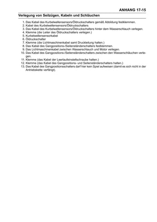 ANHANG 17-15
Verlegung von Seilzügen, Kabeln und Schläuchen
  1. Das Kabel des Kurbelwellensensors/Öldruckschalters gemäß Abbildung festklemmen.
  2. Kabel des Kurbelwellensensors/Öldruckschalters
  3. Das Kabel des Kurbelwellensensors/Öldruckschalters hinter dem Wasserschlauch verlegen.
  4. Klemme (die Leiter des Öldruckschalters verlegen.)
  5. Kurbelwellensensorkabel
  6. Öldruckschalter
  7. Klemme (die Lichtmaschinenkabel samt Druckleitung halten.)
  8. Das Kabel des Gangpositions-/Seitenständerschalters festklemmen.
  9. Das Lichtmaschinenkabel zwischen Wasserschlauch und Motor verlegen.
 10. Das Kabel des Gangpositions-/Seitenständerschalters zwischen den Wasserschläuchen verle-
     gen.
 11. Klemme (das Kabel der Leerlaufeinstellschraube halten.)
 12. Klemme (das Kabel des Gangpositions- und Seitenständerschalters halten.)
 13. Das Kabel des Gangpositionsschalters darf hier kein Spiel aufweisen (damit es sich nicht in der
     Antriebskette verfängt).
 