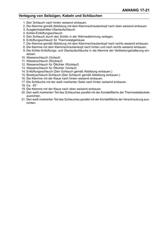 ANHANG 17-21
Verlegung von Seilzügen, Kabeln und Schläuchen
  1. Den Schlauch nach hinten weisend einbauen.
  2. Die Klemme gemäß Abbildung mit dem Klemmschraubenkopf nach oben weisend einbauen.
  3. Ausgleichsbehälter-Überlaufschlauch
  4. Kühler-Entlüftungsschlauch
  5. Den Schlauch durch den Schlitz in der Wärmedämmung verlegen.
  6. Entlüftungsschlauch für Thermostatgehäuse
  7. Die Klemme gemäß Abbildung mit dem Klemmschraubenkopf nach rechts weisend einbauen.
  8. Die Klemme mit dem Klemmschraubenkopf nach hinten und nach rechts weisend einbauen.
  9. Die Kühler-Entlüftungs- und Überlaufschläuche in die Klemme der Verkleidungshalterung ein-
     setzen.
 10. Wasserschlauch (Vorlauf)
 11. Wasserschlauch (Rücklauf)
 12. Wasserschlauch für Ölkühler (Rücklauf)
 13. Wasserschlauch für Ölkühler (Vorlauf)
 14. Entlüftungsschlauch (Den Schlauch gemäß Abbildung einbauen.)
 15. Blowbyschlauch-Schlauch (Den Schlauch gemäß Abbildung einbauen.)
 16. Die Klemme mit der Klaue nach hinten weisend einbauen.
 17. Die Schläuche mit der weiß markierten Seite nach hinten weisend einbauen.
 18. Ca. 45°
 19. Die Klemme mit der Klaue nach oben weisend einbauen.
 20. Den weiß markierten Teil des Schlauches parallel mit der Kontaktfläche der Thermostatdeckels
     ausrichten.
 21. Den weiß markierten Teil des Schlauches parallel mit der Kontaktfläche der Verschraubung aus-
     richten.
 