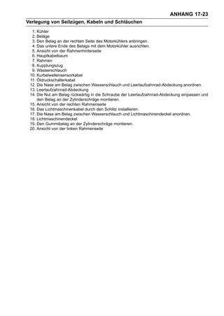 ANHANG 17-23
Verlegung von Seilzügen, Kabeln und Schläuchen
  1. Kühler
  2. Beläge
  3. Den Belag an der rechten Seite des Motorkühlers anbringen.
  4. Das untere Ende des Belags mit dem Motorkühler ausrichten.
  5. Ansicht von der Rahmenhinterseite
  6. Hauptkabelbaum
  7. Rahmen
  8. Kupplungszug
  9. Wasserschlauch
 10. Kurbelwellensensorkabel
 11. Öldruckschalterkabel
 12. Die Nase am Belag zwischen Wasserschlauch und Leerlaufzahnrad-Abdeckung anordnen.
 13. Leerlaufzahnrad-Abdeckung
 14. Die Nut am Belag rückwärtig in die Schraube der Leerlaufzahnrad-Abdeckung einpassen und
     den Belag an der Zylinderschräge montieren.
 15. Ansicht von der rechten Rahmenseite
 16. Das Lichtmaschinenkabel durch den Schlitz installieren.
 17. Die Nase am Belag zwischen Wasserschlauch und Lichtmaschinendeckel anordnen.
 18. Lichtmaschinendeckel
 19. Den Gummibelag an der Zylinderschräge montieren.
 20. Ansicht von der linken Rahmenseite
 