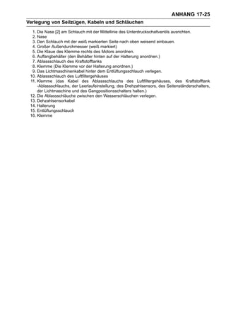 ANHANG 17-25
Verlegung von Seilzügen, Kabeln und Schläuchen
  1. Die Nase [2] am Schlauch mit der Mittellinie des Unterdruckschaltventils ausrichten.
  2. Nase
  3. Den Schlauch mit der weiß markierten Seite nach oben weisend einbauen.
  4. Großer Außendurchmesser (weiß markiert)
  5. Die Klaue des Klemme rechts des Motors anordnen.
  6. Auffangbehälter (den Behälter hinten auf der Halterung anordnen.)
  7. Ablassschlauch des Kraftstofftanks
  8. Klemme (Die Klemme vor der Halterung anordnen.)
  9. Das Lichtmaschinenkabel hinter dem Entlüftungsschlauch verlegen.
 10. Ablassschlauch des Luftfiltergehäuses
 11. Klemme (das Kabel des Ablassschlauchs des Luftfiltergehäuses, des Kraftstofftank
     -Ablassschlauchs, der Leerlaufeinstellung, des Drehzahlsensors, des Seitenständerschalters,
     der Lichtmaschine und des Gangpositionsschalters halten.)
 12. Die Ablassschläuche zwischen den Wasserschläuchen verlegen.
 13. Dehzahlsensorkabel
 14. Halterung
 15. Entlüftungsschlauch
 16. Klemme
 