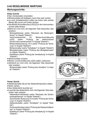 2-44 REGELMÄßIGE WARTUNG
Wartungsschritte
Dritter Schritt
•Den Zündschalter einschalten.
•Blinkerschalter [A] betätigen (nach links oder rechts).
•Je nach Schalterposition sollten die linken oder rechten
 Blinker [B] (vorne und hinten) blinken.
•Die Blinker-Kontrollleuchte (LED) [C] in der Instrumenten-
 einheit sollte blinken.
 Blinkt ein Licht nicht, die folgenden Teile überprüfen oder
 ersetzen.
   Blinkerglühlampe (siehe "Wechseln der Blinkerglüh-
   lampe" im Kapitel "Elektrik")
   Instrumenteneinheit         für   Blinker-Kontrollleuchte
   (LED)       (siehe    "Prüfung     der     elektronischen
   Kombi-Instrumenteneinheit" im Kapitel "Elektrik")
   Blinkerrelaissicherung 10 A (siehe "Prüfung der Siche-
   rung" im Kapitel "Elektrik")
   Blinkerschalter (siehe "Schaltplan" im Kapitel "Elektrik")
   Blinkgeberrelais (siehe "Prüfung des Blinkgeberrelais"
   im Kapitel "Elektrik")
   Kabelbaum (siehe "Prüfung der Verkabelung" im Kapitel
   "Elektrik")
•Blinkerschalter drücken.
•Blinker und Kontrollleuchte (LED) sollten verlöschen.
 Verlöscht ein Licht nicht, die folgenden Teile überprüfen
 oder ersetzen.
   Blinkerschalter (siehe "Prüfung des Schalters" im Kapi-
   tel "Elektrik")




Vierter Schritt
• Abblendschalter [A] auf die Abblendlichtposition stellen.
• Motor starten.
• Das Abblendlicht leuchtet auf.
  Leuchtet das Abblendlicht nicht, die folgenden Teile über-
  prüfen oder ersetzen.
   Abblendlicht-Glühlampe (siehe "Wechseln der Schein-
   werferglühlampe" im Kapitel "Elektrik")
   Scheinwerfer-Sicherung 10 A (siehe "Prüfung der Siche-
   rung" im Kapitel "Elektrik")
   Abblendschalter (siehe "Schaltplan" im Kapitel "Elek-
   trik")
   Scheinwerferrelais (siehe "Prüfung des Relaisschaltkrei-
   ses" im Kapitel "Elektrik")
   Kabelbaum (siehe "Prüfung der Verkabelung" im Kapitel
   "Elektrik")
 