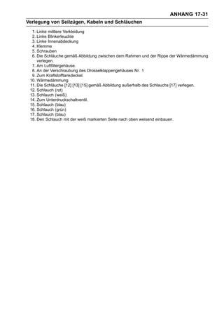 ANHANG 17-31
Verlegung von Seilzügen, Kabeln und Schläuchen
  1. Linke mittlere Verkleidung
  2. Linke Blinkerleuchte
  3. Linke Innenabdeckung
  4. Klemme
  5. Schrauben
  6. Die Schläuche gemäß Abbildung zwischen dem Rahmen und der Rippe der Wärmedämmung
     verlegen.
  7. Am Luftfiltergehäuse.
  8. An der Verschraubung des Drosselklappengehäuses Nr. 1
  9. Zum Kraftstofftankdeckel.
 10. Wärmedämmung
 11. Die Schläuche [12] [13] [15] gemäß Abbildung außerhalb des Schlauchs [17] verlegen.
 12. Schlauch (rot)
 13. Schlauch (weiß)
 14. Zum Unterdruckschaltventil.
 15. Schlauch (blau)
 16. Schlauch (grün)
 17. Schlauch (blau)
 18. Den Schlauch mit der weiß markierten Seite nach oben weisend einbauen.
 