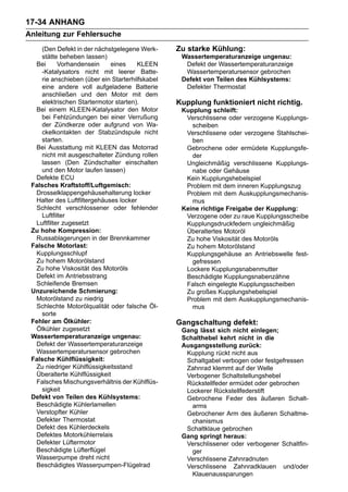 17-34 ANHANG
Anleitung zur Fehlersuche
    (Den Defekt in der nächstgelegene Werk-      Zu starke Kühlung:
    stätte beheben lassen)                        Wassertemperaturanzeige ungenau:
  Bei      Vorhandensein     eines     KLEEN       Defekt der Wassertemperaturanzeige
    -Katalysators nicht mit leerer Batte-          Wassertemperatursensor gebrochen
    rie anschieben (über ein Starterhilfskabel    Defekt von Teilen des Kühlsystems:
    eine andere voll aufgeladene Batterie          Defekter Thermostat
    anschließen und den Motor mit dem
    elektrischen Startermotor starten).          Kupplung funktioniert nicht richtig.
  Bei einem KLEEN-Katalysator den Motor           Kupplung schleift:
    bei Fehlzündungen bei einer Verrußung          Verschlissene oder verzogene Kupplungs-
    der Zündkerze oder aufgrund von Wa-              scheiben
    ckelkontakten der Stabzündspule nicht          Verschlissene oder verzogene Stahlschei-
    starten.                                         ben
  Bei Ausstattung mit KLEEN das Motorrad           Gebrochene oder ermüdete Kupplungsfe-
    nicht mit ausgeschalteter Zündung rollen         der
    lassen (Den Zündschalter einschalten           Ungleichmäßig verschlissene Kupplungs-
    und den Motor laufen lassen)                     nabe oder Gehäuse
  Defekte ECU                                      Kein Kupplungshebelspiel
 Falsches Kraftstoff/Luftgemisch:                  Problem mit dem inneren Kupplungszug
  Drosselklappengehäusehalterung locker            Problem mit dem Auskupplungsmechanis-
  Halter des Luftfiltergehäuses locker               mus
  Schlecht verschlossener oder fehlender          Keine richtige Freigabe der Kupplung:
    Luftfilter                                     Verzogene oder zu raue Kupplungsscheibe
  Luftfilter zugesetzt                             Kupplungsdruckfedern ungleichmäßig
 Zu hohe Kompression:                              Überaltertes Motoröl
  Russablagerungen in der Brennkammer              Zu hohe Viskosität des Motoröls
 Falsche Motorlast:                                Zu hohem Motorölstand
  Kupplungsschlupf                                 Kupplungsgehäuse an Antriebswelle fest-
  Zu hohem Motorölstand                              gefressen
  Zu hohe Viskosität des Motoröls                  Lockere Kupplungsnabenmutter
  Defekt im Antriebsstrang                         Beschädigte Kupplungsnabenzähne
  Schleifende Bremsen                              Falsch eingelegte Kupplungsscheiben
 Unzureichende Schmierung:                         Zu großes Kupplungshebelspiel
  Motorölstand zu niedrig                          Problem mit dem Auskupplungsmechanis-
  Schlechte Motorölqualität oder falsche Öl-         mus
    sorte
 Fehler am Ölkühler:                             Gangschaltung defekt:
  Ölkühler zugesetzt                              Gang lässt sich nicht einlegen;
 Wassertemperaturanzeige ungenau:                 Schalthebel kehrt nicht in die
  Defekt der Wassertemperaturanzeige              Ausgangsstellung zurück:
  Wassertemperatursensor gebrochen                 Kupplung rückt nicht aus
 Falsche Kühlflüssigkeit:                          Schaltgabel verbogen oder festgefressen
  Zu niedriger Kühlflüssigkeitsstand               Zahnrad klemmt auf der Welle
  Überalterte Kühlflüssigkeit                      Verbogener Schaltstellungshebel
  Falsches Mischungsverhältnis der Kühlflüs-       Rückstellfeder ermüdet oder gebrochen
    sigkeit                                        Lockerer Rückstellfederstift
 Defekt von Teilen des Kühlsystems:                Gebrochene Feder des äußeren Schalt-
  Beschädigte Kühlerlamellen                         arms
  Verstopfter Kühler                               Gebrochener Arm des äußeren Schaltme-
  Defekter Thermostat                                chanismus
  Defekt des Kühlerdeckels                         Schaltklaue gebrochen
  Defektes Motorkühlerrelais                      Gang springt heraus:
  Defekter Lüftermotor                             Verschlissener oder verbogener Schaltfin-
  Beschädigte Lüfterflügel                           ger
  Wasserpumpe dreht nicht                          Verschlissene Zahnradnuten
  Beschädigtes Wasserpumpen-Flügelrad              Verschlissene Zahnradklauen und/oder
                                                     Klauenaussparungen
 