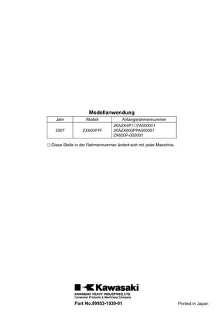 Modellanwendung
    Jahr            Modell            Anfangsrahmennummer
                                  JKAZX4P1□7A000001
    2007          ZX600P7F        JKAZX600PPA000001
                                  ZX600P-000001

□:Diese Stelle in der Rahmennummer ändert sich mit jeder Maschine.




              Part No.99953-1039-01                                  Printed in Japan
 