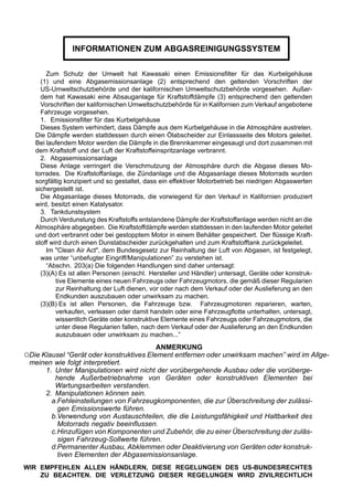 INFORMATIONEN ZUM ABGASREINIGUNGSSYSTEM

       Zum Schutz der Umwelt hat Kawasaki einen Emissionsfilter für das Kurbelgehäuse
     (1) und eine Abgasemissionsanlage (2) entsprechend den geltenden Vorschriften der
     US-Umweltschutzbehörde und der kalifornischen Umweltschutzbehörde vorgesehen. Außer-
     dem hat Kawasaki eine Absauganlage für Kraftstoffdämpfe (3) entsprechend den geltenden
     Vorschriften der kalifornischen Umweltschutzbehörde für in Kalifornien zum Verkauf angebotene
     Fahrzeuge vorgesehen.
     1. Emissionsfilter für das Kurbelgehäuse
     Dieses System verhindert, dass Dämpfe aus dem Kurbelgehäuse in die Atmosphäre austreten.
   Die Dämpfe werden stattdessen durch einen Ölabscheider zur Einlassseite des Motors geleitet.
   Bei laufendem Motor werden die Dämpfe in die Brennkammer eingesaugt und dort zusammen mit
   dem Kraftstoff und der Luft der Kraftstoffeinspritzanlage verbrannt.
     2. Abgasemissionsanlage
     Diese Anlage verringert die Verschmutzung der Atmosphäre durch die Abgase dieses Mo-
   torrades. Die Kraftstoffanlage, die Zündanlage und die Abgasanlage dieses Motorrads wurden
   sorgfältig konzipiert und so gestaltet, dass ein effektiver Motorbetrieb bei niedrigen Abgaswerten
   sichergestellt ist.
     Die Abgasanlage dieses Motorrads, die vorwiegend für den Verkauf in Kalifornien produziert
   wird, besitzt einen Katalysator.
     3. Tankdunstsystem
     Durch Verdunstung des Kraftstoffs entstandene Dämpfe der Kraftstoffanlage werden nicht an die
   Atmosphäre abgegeben. Die Kraftstoffdämpfe werden stattdessen in den laufenden Motor geleitet
   und dort verbrannt oder bei gestopptem Motor in einem Behälter gespeichert. Der flüssige Kraft-
   stoff wird durch einen Dunstabscheider zurückgehalten und zum Kraftstofftank zurückgeleitet.
       Im "Clean Air Act", dem Bundesgesetz zur Reinhaltung der Luft von Abgasen, ist festgelegt,
     was unter “unbefugter Eingriff/Manipulationen” zu verstehen ist.
       “Abschn. 203(a) Die folgenden Handlungen sind daher untersagt:
     (3)(A) Es ist allen Personen (einschl. Hersteller und Händler) untersagt, Geräte oder konstruk-
           tive Elemente eines neuen Fahrzeugs oder Fahrzeugmotors, die gemäß dieser Regularien
           zur Reinhaltung der Luft dienen, vor oder nach dem Verkauf oder der Auslieferung an den
           Endkunden auszubauen oder unwirksam zu machen.
     (3)(B) Es ist allen Personen, die Fahrzeuge bzw. Fahrzeugmotoren reparieren, warten,
           verkaufen, verleasen oder damit handeln oder eine Fahrzeugflotte unterhalten, untersagt,
           wissentlich Geräte oder konstruktive Elemente eines Fahrzeugs oder Fahrzeugmotors, die
           unter diese Regularien fallen, nach dem Verkauf oder der Auslieferung an den Endkunden
           auszubauen oder unwirksam zu machen...”
                                             ANMERKUNG
○Die Klausel “Gerät oder konstruktives Element entfernen oder unwirksam machen” wird im Allge-
 meinen wie folgt interpretiert.
     1. Unter Manipulationen wird nicht der vorübergehende Ausbau oder die vorüberge-
        hende Außerbetriebnahme von Geräten oder konstruktiven Elementen bei
        Wartungsarbeiten verstanden.
     2. Manipulationen können sein.
       a.Fehleinstellungen von Fahrzeugkomponenten, die zur Überschreitung der zulässi-
         gen Emissionswerte führen.
       b.Verwendung von Austauschteilen, die die Leistungsfähigkeit und Haltbarkeit des
         Motorrads negativ beeinflussen.
       c.Hinzufügen von Komponenten und Zubehör, die zu einer Überschreitung der zuläs-
         sigen Fahrzeug-Sollwerte führen.
       d.Permanenter Ausbau, Abklemmen oder Deaktivierung von Geräten oder konstruk-
         tiven Elementen der Abgasemissionsanlage.
WIR EMPFEHLEN ALLEN HÄNDLERN, DIESE REGELUNGEN DES US-BUNDESRECHTES
    ZU BEACHTEN. DIE VERLETZUNG DIESER REGELUNGEN WIRD ZIVILRECHTLICH
 