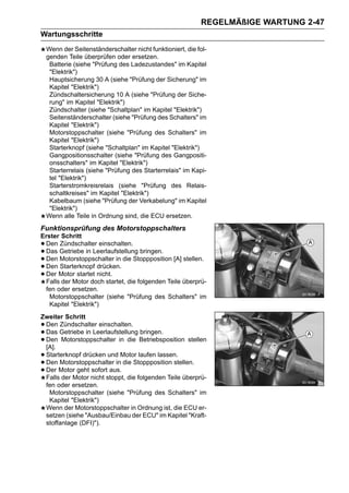 REGELMÄßIGE WARTUNG 2-47
Wartungsschritte
    Wenn der Seitenständerschalter nicht funktioniert, die fol-
    genden Teile überprüfen oder ersetzen.
     Batterie (siehe "Prüfung des Ladezustandes" im Kapitel
     "Elektrik")
     Hauptsicherung 30 A (siehe "Prüfung der Sicherung" im
     Kapitel "Elektrik")
     Zündschaltersicherung 10 A (siehe "Prüfung der Siche-
     rung" im Kapitel "Elektrik")
     Zündschalter (siehe "Schaltplan" im Kapitel "Elektrik")
     Seitenständerschalter (siehe "Prüfung des Schalters" im
     Kapitel "Elektrik")
     Motorstoppschalter (siehe "Prüfung des Schalters" im
     Kapitel "Elektrik")
     Starterknopf (siehe "Schaltplan" im Kapitel "Elektrik")
     Gangpositionsschalter (siehe "Prüfung des Gangpositi-
     onsschalters" im Kapitel "Elektrik")
     Starterrelais (siehe "Prüfung des Starterrelais" im Kapi-
     tel "Elektrik")
     Starterstromkreisrelais (siehe "Prüfung des Relais-
     schaltkreises" im Kapitel "Elektrik")
     Kabelbaum (siehe "Prüfung der Verkabelung" im Kapitel
     "Elektrik")
    Wenn alle Teile in Ordnung sind, die ECU ersetzen.
Funktionsprüfung des Motorstoppschalters
Erster Schritt
•Den Zündschalter einschalten.
•Das Getriebe in Leerlaufstellung bringen.
•Den Motorstoppschalter in die Stoppposition [A] stellen.
•Den Starterknopf drücken.
•Der Motor startet nicht.
 Falls der Motor doch startet, die folgenden Teile überprü-
 fen oder ersetzen.
   Motorstoppschalter (siehe "Prüfung des Schalters" im
   Kapitel "Elektrik")
Zweiter Schritt
•Den Zündschalter einschalten.
•Das Getriebe in Leerlaufstellung bringen.
•Den Motorstoppschalter in die Betriebsposition stellen
 [A].
•Starterknopf drücken und Motor laufen lassen.
•Den Motorstoppschalter in die Stoppposition stellen.
•Der Motor geht sofort aus.
 Falls der Motor nicht stoppt, die folgenden Teile überprü-
 fen oder ersetzen.
  Motorstoppschalter (siehe "Prüfung des Schalters" im
  Kapitel "Elektrik")
 Wenn der Motorstoppschalter in Ordnung ist, die ECU er-
 setzen (siehe "Ausbau/Einbau der ECU" im Kapitel "Kraft-
 stoffanlage (DFI)").
 
