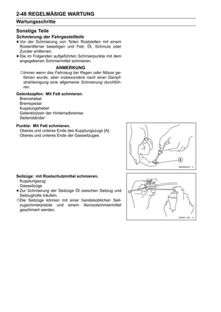 2-48 REGELMÄßIGE WARTUNG
Wartungsschritte
Sonstige Teile
Schmierung der Fahrgestellteile
• Vor der Schmierung von und Fett, Öl, Schmutzeinem
  Rostentferner beseitigen
                           Teilen Roststellen mit
                                                  oder
    Zunder entfernen.
•   Die im Folgenden aufgeführten Schmierpunkte mit dem
    angegebenen Schmiermittel schmieren.
                      ANMERKUNG
    ○Immer wenn das Fahrzeug bei Regen oder Nässe ge-
     fahren wurde, aber insbesondere nach einer Dampf-
     strahleinigung eine allgemeine Schmierung durchfüh-
     ren.
Gelenkzapfen: Mit Fett schmieren.
 Bremshebel
 Bremspedal
 Kupplungshebel
 Gelenkbolzen der Hinterradbremse
 Seitenständer
Punkte: Mit Fett schmieren.
 Oberes und unteres Ende des Kupplungszugs [A]
 Oberes und unteres Ende der Gasseilzuges




Seilzüge: mit Rostschutzmittel schmieren.
 Kupplungszug
 Gasseilzüge
•Zur Schmierung der Seilzüge Öl zwischen Seilzug und
 Seilzughülle träufeln.
○Die Seilzüge können mit einer handelsüblichen Seil-
 zugschmierpistole und einem Aerosolschmiermittel
 geschmiert werden.
 