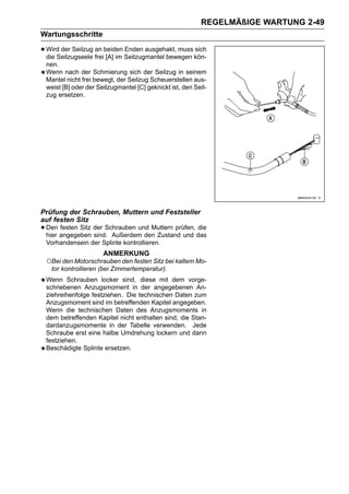 REGELMÄßIGE WARTUNG 2-49
Wartungsschritte

• Wird der Seilzug freibeiden Seilzugmantel bewegen kön-
  die Seilzugseele
                   an
                        [A] im
                               Enden ausgehakt, muss sich

 nen.
 Wenn nach der Schmierung sich der Seilzug in seinem
 Mantel nicht frei bewegt, der Seilzug Scheuerstellen aus-
 weist [B] oder der Seilzugmantel [C] geknickt ist, den Seil-
 zug ersetzen.




Prüfung der Schrauben, Muttern und Feststeller
auf festen Sitz
• Den angegeben der Schrauben und Muttern prüfen, das
  hier
       festen Sitz
                   sind. Außerdem den Zustand und
                                                  die

 Vorhandensein der Splinte kontrollieren.
                      ANMERKUNG
 ○Bei den Motorschrauben den festen Sitz bei kaltem Mo-
  tor kontrollieren (bei Zimmertemperatur).
 Wenn Schrauben locker sind, diese mit dem vorge-
 schriebenen Anzugsmoment in der angegebenen An-
 ziehreihenfolge festziehen. Die technischen Daten zum
 Anzugsmoment sind im betreffenden Kapitel angegeben.
 Wenn die technischen Daten des Anzugsmoments in
 dem betreffenden Kapitel nicht enthalten sind, die Stan-
 dardanzugsmomente in der Tabelle verwenden. Jede
 Schraube erst eine halbe Umdrehung lockern und dann
 festziehen.
 Beschädigte Splinte ersetzen.
 