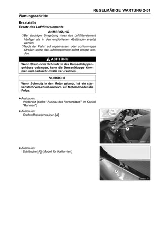 REGELMÄßIGE WARTUNG 2-51
Wartungsschritte
Ersatzteile
Ersatz des Luftfilterelements
                     ANMERKUNG
 ○Bei  staubiger Umgebung muss das Luftfilterelement
  häufiger als in den empfohlenen Abständen ersetzt
  werden.
 ○Nach der Fahrt auf regennassen oder schlammigen
  Straßen sollte das Luftfilterelement sofort ersetzt wer-
  den.

                        ACHTUNG
 Wenn Staub oder Schmutz in das Drosselklappen-
 gehäuse gelangen, kann die Drosselklappe klem-
 men und dadurch Unfälle verursachen.

                      VORSICHT
 Wenn Schmutz in den Motor gelangt, ist ein star-
 ker Motorverschleiß und evtl. ein Motorschaden die
 Folge.


• Ausbauen: (siehe "Ausbau des Vordersitzes" im Kapitel
   Vordersitz
   "Rahmen")

• Ausbauen:
   Kraftstofftankschrauben [A]




• Ausbauen: [A] (Modell für Kalifornien)
   Schläuche
 