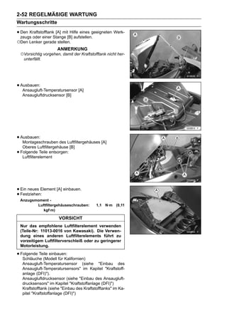 2-52 REGELMÄßIGE WARTUNG
Wartungsschritte

• Den KraftstofftankStange [B] aufstellen.geeigneten Werk-
  zeugs oder einer
                     [A] mit Hilfe eines

○Den Lenker gerade stellen.
                        ANMERKUNG
    ○Vorsichtig vorgehen, damit der Kraftstofftank nicht her-
     unterfällt.




• Ausbauen:
   Ansaugluft-Temperatursensor [A]
     Ansaugluftdrucksensor [B]




• Ausbauen:
   Montageschrauben des Luftfiltergehäuses [A]
     Oberes Luftfiltergehäuse [B]
•   Folgende Teile entsorgen:
     Luftfilterelement




• Ein neues Element [A] einbauen.
• Festziehen:
    Anzugsmoment -
           Luftfiltergehäuseschrauben:        1,1   N·m   (0,11
              kgf·m)

                         VORSICHT
    Nur das empfohlene Luftfilterelement verwenden
    (Teile-Nr: 11013-0016 von Kawasaki). Die Verwen-
    dung eines anderen Luftfilterelements führt zu
    vorzeitigem Luftfilterverschleiß oder zu geringerer
    Motorleistung.

• Folgende Teile einbauen:
   Schläuche (Modell für Kalifornien)
     Ansaugluft-Temperatursensor (siehe "Einbau des
     Ansaugluft-Temperatursensors" im Kapitel "Kraftstoff-
     anlage (DFI)").
     Ansaugluftdrucksensor (siehe "Einbau des Ansaugluft-
     drucksensors" im Kapitel "Kraftstoffanlage (DFI)")
     Kraftstofftank (siehe "Einbau des Kraftstofftanks" im Ka-
     pitel "Kraftstoffanlage (DFI)")
 