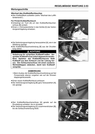 REGELMÄßIGE WARTUNG 2-53
Wartungsschritte
Wechsel des Kraftstoffschlauches
• Den Kraftstofftank aufstellen (siehe "Wechsel des Luftfil-
  terelements").
Für Primär-Kraftstoffschlauch
•Unbedingt ein Tuch [A] um den Kraftstoffschlauchan-
 schluss [B] wickeln.
•Einen (–) Schraubendreher in den Schlitz [C] der Verbin-
 dungsverriegelung einsetzen.




• Die Verbindungsverriegelung herausziehen [A], wie in der
  Abbildung gezeigt.
• Die Kraftstoffschlauchverbindung [B] aus der Drucklei-
  tung ziehen.
                         ACHTUNG
    Vorkehrung für verspritzen Kraftstoff treffen. Ver-
    spritzter Kraftstoff muss sofort abgewischt werden.
    Beim Abziehen des Kraftstoffschlauchs fließt
    Kraftstoff aus dem Schlauch und der Leitung her-
    aus. Den Schlauchanschluss mit einem sauberen
    Werkstattlappen abdecken, damit kein Kraftstoff
    verspritzt.

                      ANMERKUNG
    ○Beim Ausbau der Kraftstoffschlauchverbindung auf der
     Pumpenseite ebenso vorgehen wie auf der Drossel-
     klappengehäuseseite.

• Einen neuen Kraftstoffschlauch einbauen.
• Die Verbindungsverriegelung [B] ganz herausziehen [A],
  wie gezeigt.




• Den Kraftstoffschlauchanschluss [A] gerade auf die
  Druckleitung schieben, bis er einrastet.
• Die die Schlauchverbindung klickt.zusammendrücken [B],
  bis
      Verbindungsverriegelung [C]
 