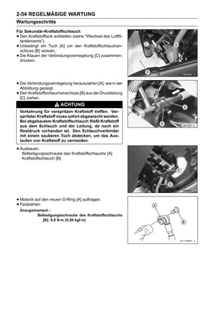 2-54 REGELMÄßIGE WARTUNG
Wartungsschritte
Für Sekundär-Kraftstoffschlauch
•Den Kraftstofftank aufstellen (siehe "Wechsel des Luftfil-
 terelements").
•Unbedingt ein Tuch [A] um den Kraftstoffschlauchan-
 schluss [B] wickeln.
•Die Klauen der Verbindungsverriegelung [C] zusammen-
 drücken.




• Die Verbindungsverriegelung herausziehen [A], wie in der
  Abbildung gezeigt.
• Denziehen.
  [C]
       Kraftstoffschlauchanschluss [B] aus der Druckleitung

                          ACHTUNG
    Vorkehrung für verspritzen Kraftstoff treffen. Ver-
    spritzter Kraftstoff muss sofort abgewischt werden.
    Bei abgebautem Kraftstoffschlauch fließt Kraftstoff
    aus dem Schlauch und der Leitung, da noch ein
    Restdruck vorhanden ist. Den Schlauchverbinder
    mit einem sauberen Tuch abdecken, um das Aus-
    laufen von Kraftstoff zu vermeiden.

• Ausbauen:
   Befestigungsschraube des Kraftstoffschlauchs [A]
     Kraftstoffschlauch [B]




• Motoröl auf den neuen O-Ring [A] auftragen.
• Festziehen:
    Anzugsmoment -
           Befestigungsschraube des Kraftstoffschlauchs
             [B]: 9,9 N·m (0,50 kgf·m)
 