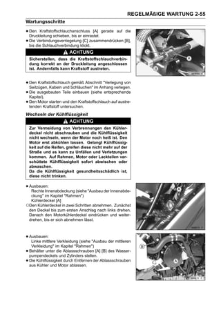 REGELMÄßIGE WARTUNG 2-55
Wartungsschritte

• Den Kraftstoffschlauchanschluss [A] gerade auf die
  Druckleitung schieben, bis er einrastet.
• Die die Schlauchverbindung klickt.zusammendrücken [B],
  bis
      Verbindungsverriegelung [C]

                         ACHTUNG
    Sicherstellen, dass die Kraftstoffschlauchverbin-
    dung korrekt an der Druckleitung angeschlossen
    ist. Andernfalls kann Kraftstoff austreten.


• Den Kraftstoffschlauch Schläuchen" im Anhang verlegen.
  Seilzügen, Kabeln und
                         gemäß Abschnitt "Verlegung von

• Die ausgebauten Teile einbauen (siehe entsprechende
  Kapitel).
• Den Motor startenuntersuchen.
  tenden Kraftstoff
                     und den Kraftstoffschlauch auf austre-


Wechseln der Kühlflüssigkeit
                         ACHTUNG
    Zur Vermeidung von Verbrennungen den Kühler-
    deckel nicht abschrauben und die Kühlflüssigkeit
    nicht wechseln, wenn der Motor noch heiß ist. Den
    Motor erst abkühlen lassen. Gelangt Kühlflüssig-
    keit auf die Reifen, greifen diese nicht mehr auf der
    Straße und es kann zu Unfällen und Verletzungen
    kommen. Auf Rahmen, Motor oder Lackteilen ver-
    schüttete Kühlflüssigkeit sofort abwischen oder
    abwaschen.
    Da die Kühlflüssigkeit gesundheitsschädlich ist,
    diese nicht trinken.

• Ausbauen:
   Rechte Innenabdeckung (siehe "Ausbau der Innenabde-
  ckung" im Kapitel "Rahmen")
  Kühlerdeckel [A]
○Den Kühlerdeckel in zwei Schritten abnehmen. Zunächst
 den Deckel bis zum ersten Anschlag nach links drehen.
 Danach den Motorkühlerdeckel eindrücken und weiter-
 drehen, bis er sich abnehmen lässt.



• Ausbauen: Verkleidung (siehe "Ausbau der mittleren
   Linke mittlere
     Verkleidung" im Kapitel "Rahmen")
•   Behälter unter die Ablassschrauben [A] [B] des Wasser-
    pumpendeckels und Zylinders stellen.
•   Die Kühlflüssigkeit durch Entfernen der Ablassschrauben
    aus Kühler und Motor ablassen.
 