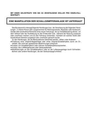 MIT EINER GELDSTRAFE VON BIS ZU ZEHNTAUSEND DOLLAR PRO EINZELFALL
 BESTRAFT.


EINE MANIPULATION DER SCHALLDÄMPFERANLAGE IST UNTERSAGT

   Das Bundesrecht untersagt folgende Handlungen bzw. die Veranlassung der folgenden Hand-
 lungen. (1) Keine Person darf, ausgenommen für Wartungszwecke, Reparatur oder Austausch,
 Geräte oder konstruktive Elemente eines neuen Fahrzeugs, die zur Schalldämpfung dienen, vor
 dem Verkauf oder der Auslieferung an den Endkunden bzw. während der Nutzung ausbauen
 oder unwirksam machen und (2) das Fahrzeug verwenden, nachdem ein solches Gerät oder
 konstruktives Element ausgebaut oder unwirksam gemacht wurde.
   Zu den Handlungen, die als Manipulationen betrachtet werden, zählen unter Anderem.
 • Ersetzung einer Original-Abgasanlage oder eines Original-Schalldämpfers durch ein Er-
   satzteil, das nicht den gesetzlichen Bestimmungen entspricht.
 • Ausbau von Schalldämpfer(n) oder internen Schalldämpferkomponenten.
 • Ausbau des Luftfiltergehäuses oder Gehäusedeckels.
 • Modifizierungen an den Schalldämpfer(n) oder an der Luftansauganlage durch Schneiden,
   Bohren oder andere Handlungen, die den Geräuschpegel erhöhen.
 
