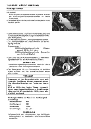 2-56 REGELMÄßIGE WARTUNG
Wartungsschritte

• Ausbauen:
   Kühlflüssigkeits-Ausgleichsbehälter [A] (siehe "Ausbau
     des Kühlflüssigkeits-Ausgleichsbehälters" im Kapitel
     "Kühlsystem")
•   Den Deckel [B] abnehmen und die Kühlflüssigkeit in einen
    Behälter gießen.




• Den Kühlflüssigkeits-Ausgleichsbehälter einbauen im Ka-
  "Einbau des Kühlflüssigkeits-Ausgleichsbehälters"
                                                    (siehe

 pitel "Kühlsystem").
•Die Ablassschrauben mit Unterlegscheiben festziehen.
○Die Unterlegscheiben der Ablassschrauben bei Beschä-
 digung erneuern.
    Anzugsmoment -
           Kühlflüssigkeits-Ablassschraube     (Wasser-
             pumpe): 8,8 N·m (0,90 kgf·m)
           Kühlflüssigkeits-Ablassschraube (Bremszylin-
             der): 9,8 N·m (1,0 kgf·m)

• Den Kühler bis zum den Kühlerdeckel aufsetzen.Kühlflüs-
  sigkeit befüllen und
                       Kühlereinfüllstutzen [A] mit

                         ANMERKUNG
    ○Die Kühlflüssigkeit langsam einfüllen, damit die Luft aus
     Motor und Kühler verdrängt werden kann.

• Den Reservetank und zur Füllstandslinie mit Kühlflüs-
  sigkeit auffüllen
                    bis
                        den Motorkühlerdeckel wieder
    aufschrauben.
                         VORSICHT
    Zusammen mit dem Frostschutzmittel muss wei-
    ches oder destilliertes Wasser verwendet werden
    (die folgenden Hinweise zum Frostschutz beach-
    ten).
    Wird im Kühlsystem hartes Wasser eingesetzt,
    kommt es zur Kesselsteinbildung in den Wasserka-
    nälen, und die Wirksamkeit des Kühlsystems wird
    erheblich verringert.

    Mischungsverhältnis aus Wasser und Kühlflüssigkeit
    (Empfehlung)
      Weiches Wasser:      50%
      Kühlflüssigkeit:       50%
      Gefrierpunkt:          –35°C
      Gesamtmenge:           2,6 Liter

                         ANMERKUNG
    ○Entsprechend     den Anweisungen des Kühlflüssig-
     keitsherstellers ein geeignetes Mischungsverhältnis
     auswählen.
 